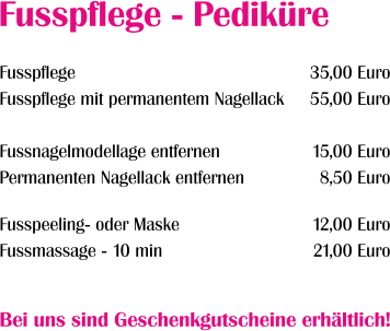 Fusspflege Fusspflege mit permanentem Nagellack  Fussnagelmodellage entfernen Permanenten Nagellack entfernen  Fusspeeling- oder Maske Fussmassage - 10 min 35,00 Euro 55,00 Euro  15,00 Euro 8,50 Euro  12,00 Euro 21,00 Euro   Fusspflege - Pediküre Bei uns sind Geschenkgutscheine erhältlich!