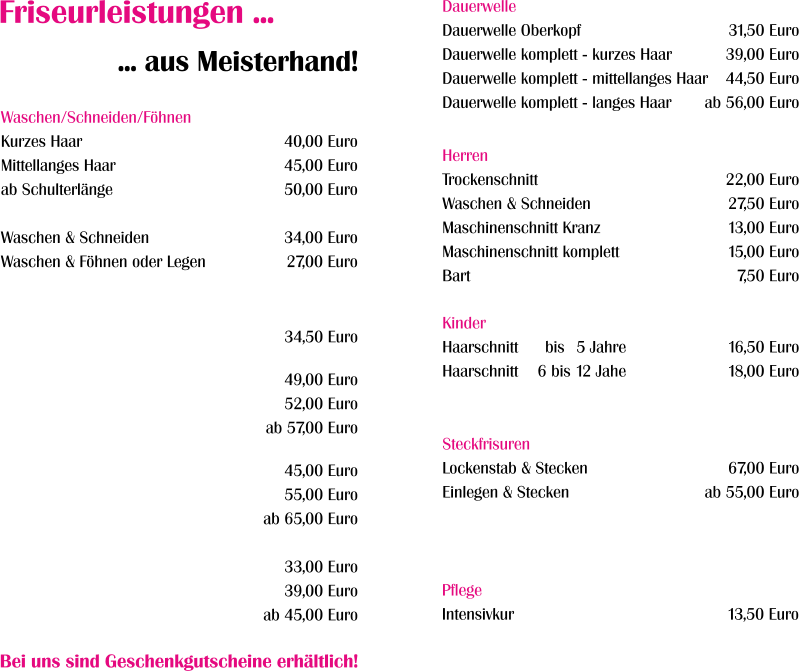 Dauerwelle Dauerwelle Oberkopf Dauerwelle komplett - kurzes Haar Dauerwelle komplett - mittellanges Haar Dauerwelle komplett - langes Haar  31,50 Euro 39,00 Euro 44,50 Euro ab 56,00 Euro  Herren Trockenschnitt Waschen & Schneiden Maschinenschnitt Kranz Maschinenschnitt komplett Bart  22,00 Euro 27,50 Euro 13,00 Euro 15,00 Euro 7,50 Euro  Kinder Haarschnitt Haarschnitt  16,50 Euro 18,00 Euro   bis 15 Jahre 6 bis 12 Jahe Steckfrisuren Lockenstab & Stecken Einlegen & Stecken   67,00 Euro ab 55,00 Euro   Pflege Intensivkur  13,50 Euro  Waschen/Schneiden/Föhnen Kurzes Haar Mittellanges Haar ab Schulterlänge  Waschen & Schneiden Waschen & Föhnen oder Legen  40,00 Euro 45,00 Euro 50,00 Euro  34,00 Euro 27,00 Euro   Friseurleistungen ... ... aus Meisterhand! Bei uns sind Geschenkgutscheine erhältlich!  34,50 Euro  49,00 Euro 52,00 Euro ab 57,00 Euro  45,00 Euro 55,00 Euro ab 65,00 Euro  33,00 Euro 39,00 Euro ab 45,00 Euro