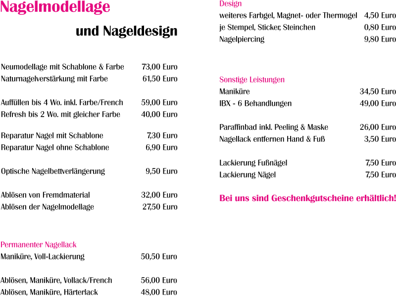 Neumodellage mit Schablone & Farbe Naturnagelverstärkung mit Farbe  Auffüllen bis 4 Wo. inkl. Farbe/French Refresh bis 2 Wo. mit gleicher Farbe  Reparatur Nagel mit Schablone Reparatur Nagel ohne Schablone  Optische Nagelbettverlängerung  Ablösen von Fremdmaterial Ablösen der Nagelmodellage 73,00 Euro 61,50 Euro  59,00 Euro 40,00 Euro  7,30 Euro 6,90 Euro  9,50 Euro  32,00 Euro 27,50 Euro Design weiteres Farbgel, Magnet- oder Thermogel je Stempel, Sticker, Steinchen Nagelpiercing  4,50 Euro 0,80 Euro 9,80 Euro  Nagelmodellage und Nageldesign Permanenter Nagellack Maniküre, Voll-Lackierung  Ablösen, Maniküre, Vollack/French Ablösen, Maniküre, Härterlack  50,50 Euro  56,00 Euro 48,00 Euro  Sonstige Leistungen Maniküre IBX - 6 Behandlungen  Paraffinbad inkl. Peeling & Maske Nagellack entfernen Hand & Fuß  Lackierung Fußnägel Lackierung Nägel   34,50 Euro 49,00 Euro  26,00 Euro 3,50 Euro  7,50 Euro 7,50 Euro   Bei uns sind Geschenkgutscheine erhältlich!