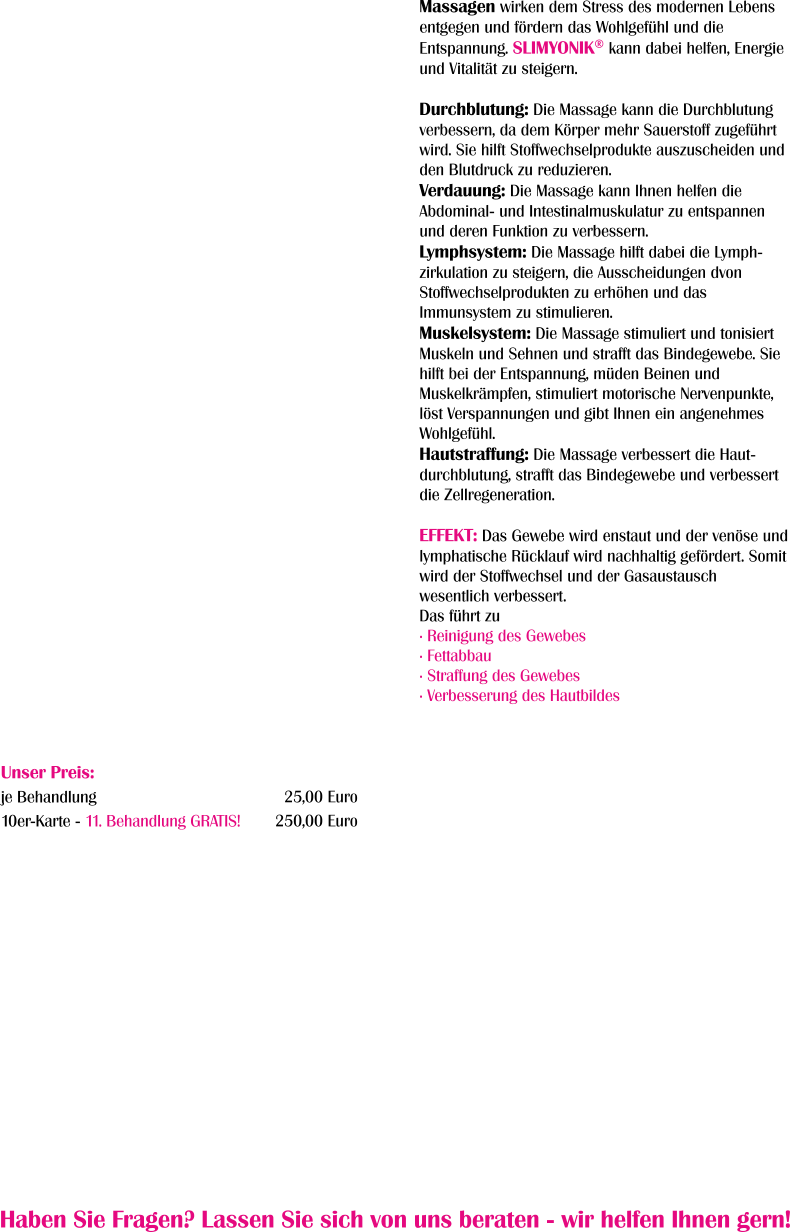 Haben Sie Fragen? Lassen Sie sich von uns beraten - wir helfen Ihnen gern!  Massagen wirken dem Stress des modernen Lebens entgegen und fördern das Wohlgefühl und die Entspannung. SLIMYONIK® kann dabei helfen, Energie und Vitalität zu steigern.  Durchblutung: Die Massage kann die Durchblutung verbessern, da dem Körper mehr Sauerstoff zugeführt wird. Sie hilft Stoffwechselprodukte auszuscheiden und den Blutdruck zu reduzieren. Verdauung: Die Massage kann Ihnen helfen die Abdominal- und Intestinalmuskulatur zu entspannen und deren Funktion zu verbessern. Lymphsystem: Die Massage hilft dabei die Lymph-zirkulation zu steigern, die Ausscheidungen dvon Stoffwechselprodukten zu erhöhen und das Immunsystem zu stimulieren. Muskelsystem: Die Massage stimuliert und tonisiert Muskeln und Sehnen und strafft das Bindegewebe. Sie hilft bei der Entspannung, müden Beinen und Muskelkrämpfen, stimuliert motorische Nervenpunkte, löst Verspannungen und gibt Ihnen ein angenehmes Wohlgefühl. Hautstraffung: Die Massage verbessert die Haut-durchblutung, strafft das Bindegewebe und verbessert die Zellregeneration.  EFFEKT: Das Gewebe wird enstaut und der venöse und lymphatische Rücklauf wird nachhaltig gefördert. Somit wird der Stoffwechsel und der Gasaustausch wesentlich verbessert.  Das führt zu · Reinigung des Gewebes · Fettabbau · Straffung des Gewebes · Verbesserung des Hautbildes Unser Preis: je Behandlung 10er-Karte - 11. Behandlung GRATIS!     25,00 Euro 250,00 Euro