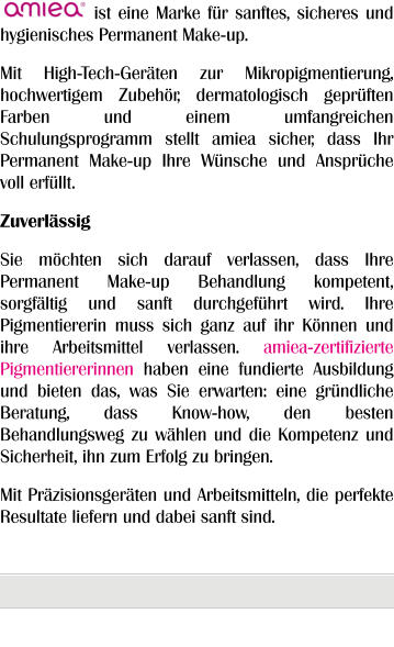 ist eine Marke für sanftes, sicheres und hygienisches Permanent Make-up. Mit High-Tech-Geräten zur Mikropigmentierung, hochwertigem Zubehör, dermatologisch geprüften Farben und einem umfangreichen Schulungsprogramm stellt amiea sicher, dass Ihr Permanent Make-up Ihre Wünsche und Ansprüche voll erfüllt. Zuverlässig Sie möchten sich darauf verlassen, dass Ihre Permanent Make-up Behandlung kompetent, sorgfältig und sanft durchgeführt wird. Ihre Pigmentiererin muss sich ganz auf ihr Können und ihre Arbeitsmittel verlassen. amiea-zertifizierte Pigmentiererinnen haben eine fundierte Ausbildung und bieten das, was Sie erwarten: eine gründliche Beratung, dass Know-how, den besten Behandlungsweg zu wählen und die Kompetenz und Sicherheit, ihn zum Erfolg zu bringen. Mit Präzisionsgeräten und Arbeitsmitteln, die perfekte Resultate liefern und dabei sanft sind.