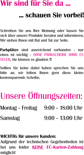 Wir sind für Sie da ... ... schauen Sie vorbei! Montag - Freitag  Samstag 9:00 - 18:00 Uhr  9:00 - 13:00 Uhr Unsere Öffnungszeiten: Schreiben Sie uns Ihre Meinung oder lassen Sie sich über unsere Produkte beraten und informieren. Wir stehen Ihnen mit Rat und Tat zur Seite. Parkplätze sind ausreichend vorhanden - nur eines ist wichtig - OHNE PARKSCHEIBE WIRD ES TEUER, Sie können es glauben !!!  Sollten Sie keine dabei haben sprechen Sie uns bitte an, wir leihen Ihnen gern diese kleine kostensparende Scheibe.  WICHTIG für unsere Kunden: Aufgrund der technischen Gegebenheiten ist bei uns leider KEINE EC-Karten-Zahlung möglich!